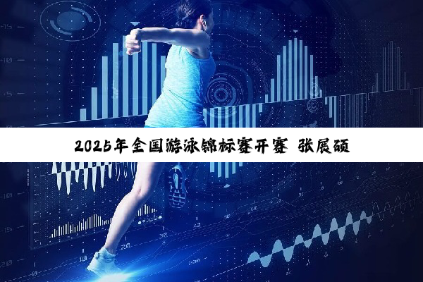 2025年全国游泳锦标赛开赛 张展硕打破世界青年纪录