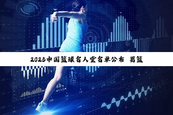 2025中国篮球名人堂名单公布 男篮“96黄金一代”入选